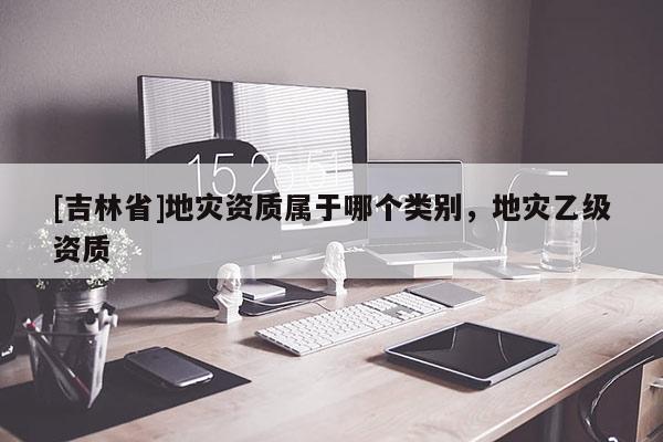 [吉林省]地灾资质属于哪个类别，地灾乙级资质