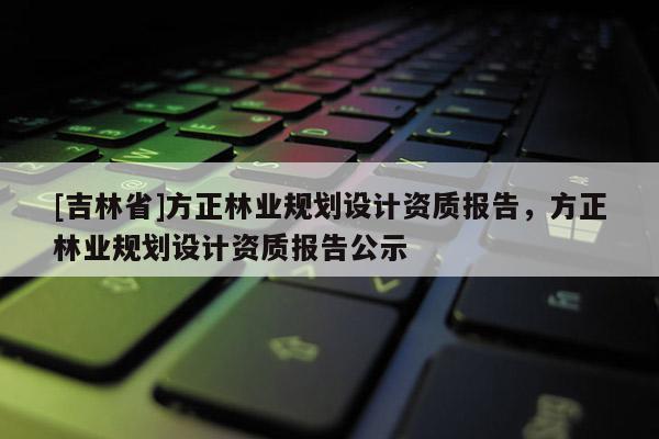 [吉林省]方正林业规划设计资质报告，方正林业规划设计资质报告公示