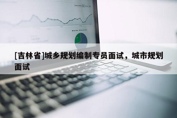 [吉林省]城乡规划编制专员面试，城市规划面试