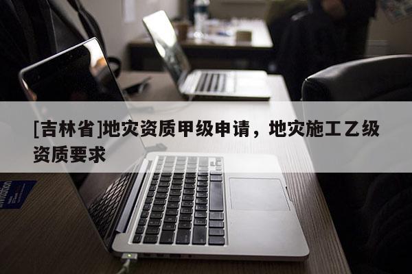 [吉林省]地灾资质甲级申请，地灾施工乙级资质要求