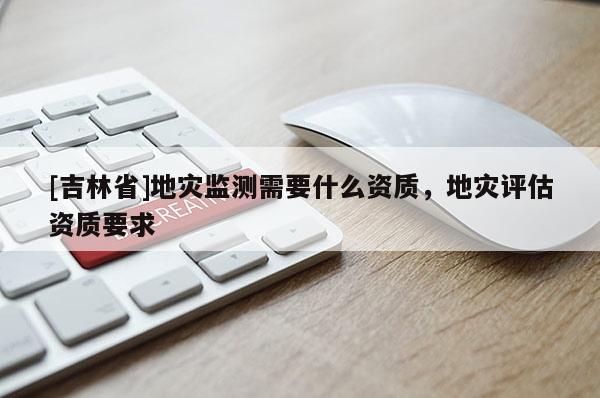 [吉林省]地灾监测需要什么资质，地灾评估资质要求