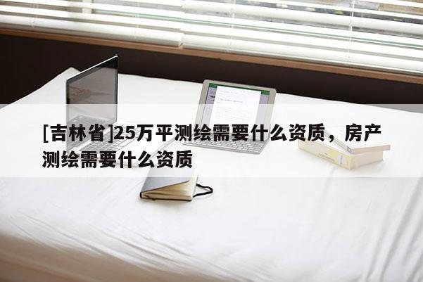 [吉林省]25万平测绘需要什么资质，房产测绘需要什么资质