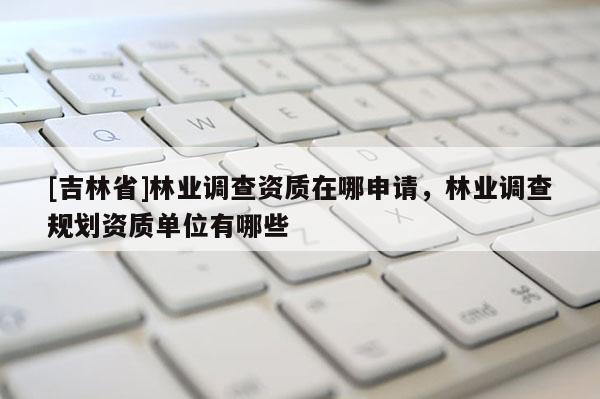 [吉林省]林业调查资质在哪申请，林业调查规划资质单位有哪些