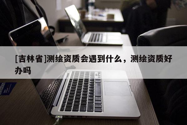 [吉林省]测绘资质会遇到什么，测绘资质好办吗