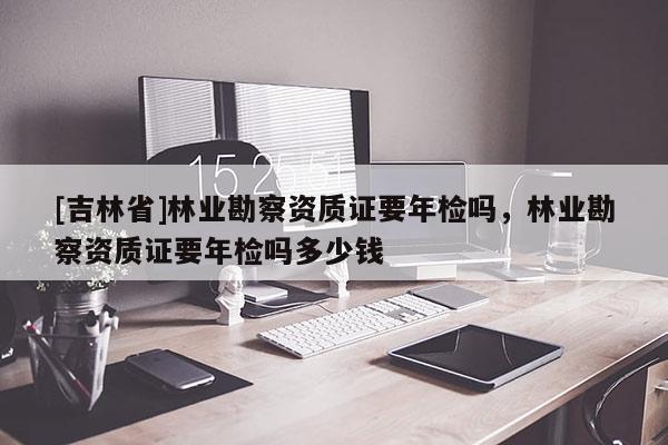 [吉林省]林业勘察资质证要年检吗，林业勘察资质证要年检吗多少钱
