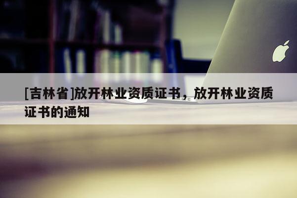 [吉林省]放开林业资质证书，放开林业资质证书的通知