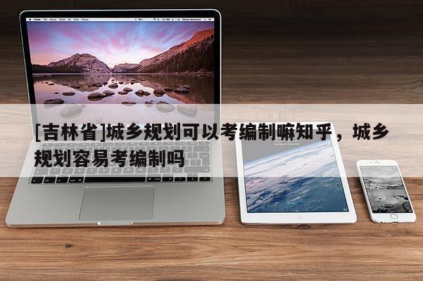 [吉林省]城乡规划可以考编制嘛知乎，城乡规划容易考编制吗