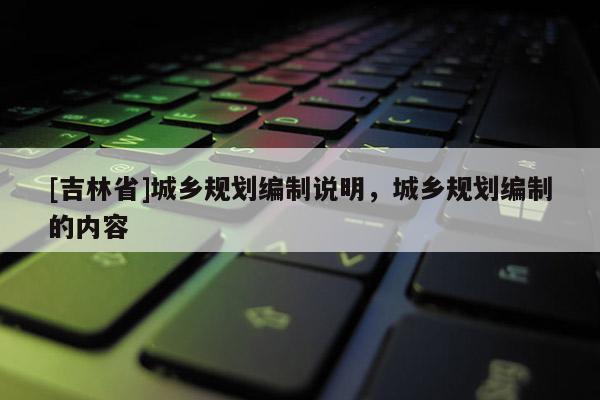 [吉林省]城乡规划编制说明，城乡规划编制的内容