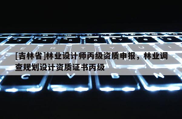 [吉林省]林业设计师丙级资质申报，林业调查规划设计资质证书丙级