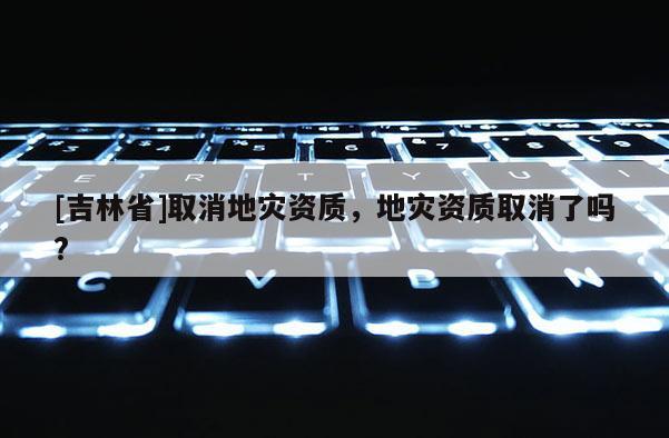 [吉林省]取消地灾资质，地灾资质取消了吗?