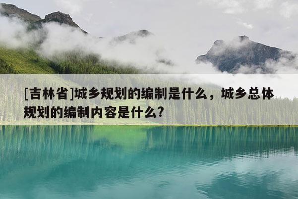 [吉林省]城乡规划的编制是什么，城乡总体规划的编制内容是什么?
