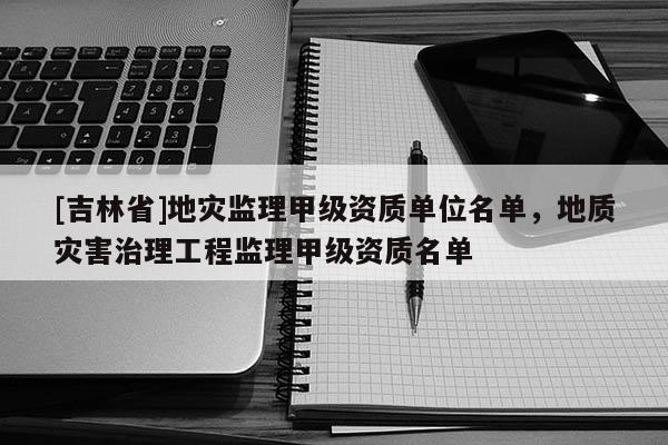 [吉林省]地灾监理甲级资质单位名单，地质灾害治理工程监理甲级资质名单