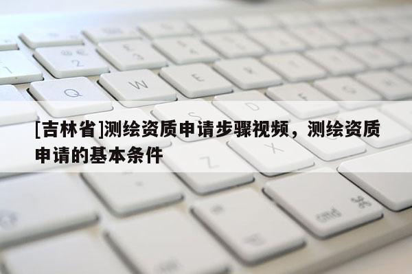 [吉林省]测绘资质申请步骤视频，测绘资质申请的基本条件