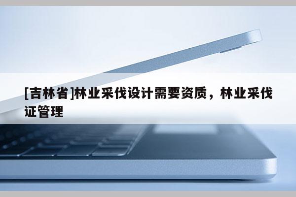 [吉林省]林业采伐设计需要资质，林业采伐证管理