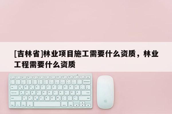 [吉林省]林业项目施工需要什么资质，林业工程需要什么资质