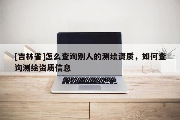 [吉林省]怎么查询别人的测绘资质，如何查询测绘资质信息