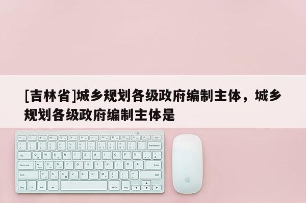 [吉林省]城乡规划各级政府编制主体，城乡规划各级政府编制主体是