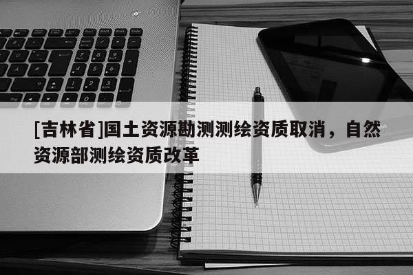[吉林省]国土资源勘测测绘资质取消，自然资源部测绘资质改革