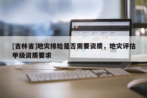 [吉林省]地灾排险是否需要资质，地灾评估甲级资质要求