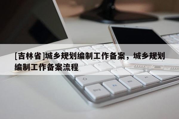 [吉林省]城乡规划编制工作备案，城乡规划编制工作备案流程