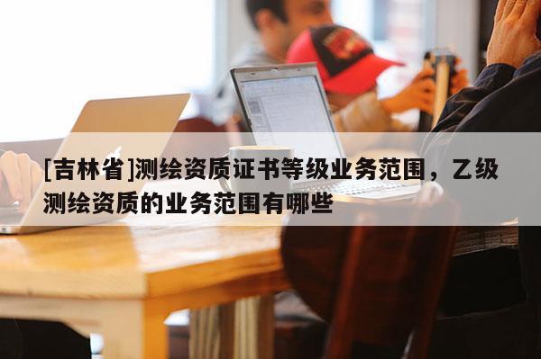 [吉林省]测绘资质证书等级业务范围，乙级测绘资质的业务范围有哪些