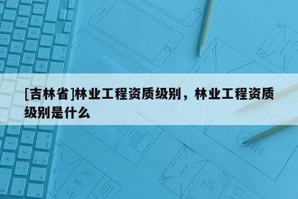 [吉林省]林业工程资质级别，林业工程资质级别是什么