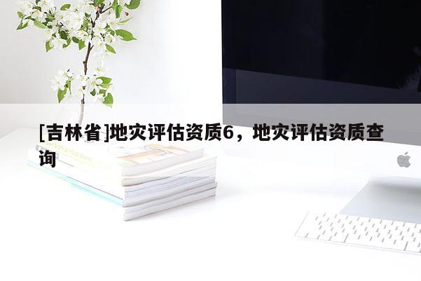 [吉林省]地灾评估资质6，地灾评估资质查询