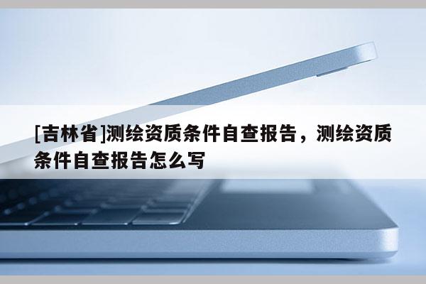[吉林省]测绘资质条件自查报告，测绘资质条件自查报告怎么写
