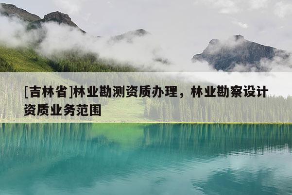 [吉林省]林业勘测资质办理，林业勘察设计资质业务范围