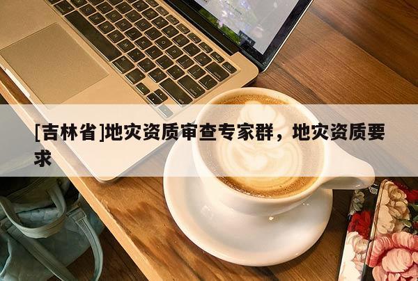 [吉林省]地灾资质审查专家群，地灾资质要求