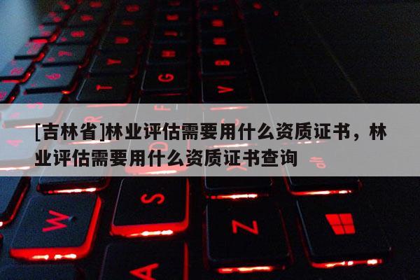 [吉林省]林业评估需要用什么资质证书，林业评估需要用什么资质证书查询