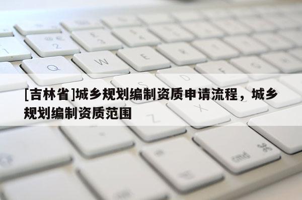 [吉林省]城乡规划编制资质申请流程，城乡规划编制资质范围