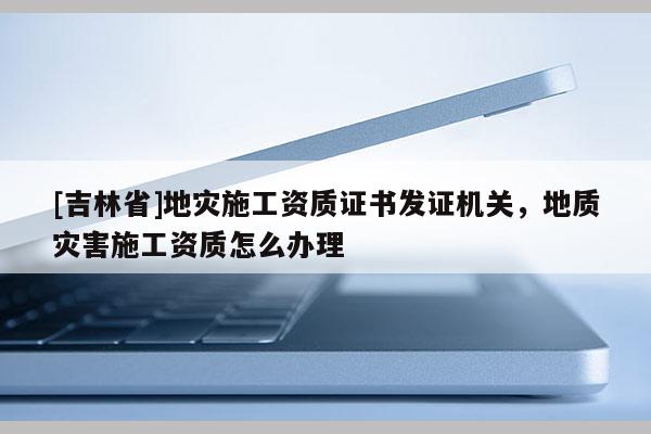 [吉林省]地灾施工资质证书发证机关，地质灾害施工资质怎么办理