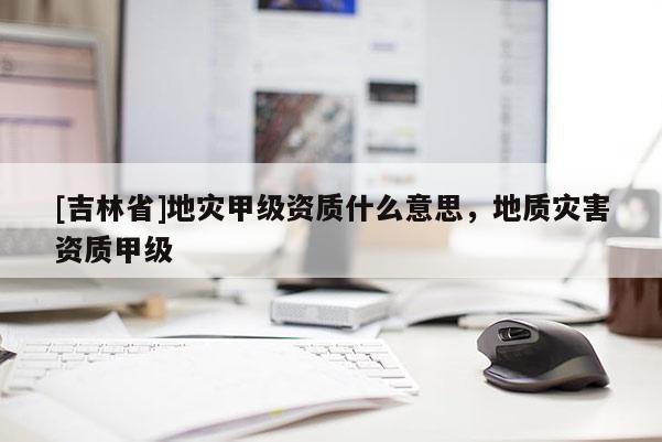 [吉林省]地灾甲级资质什么意思，地质灾害资质甲级