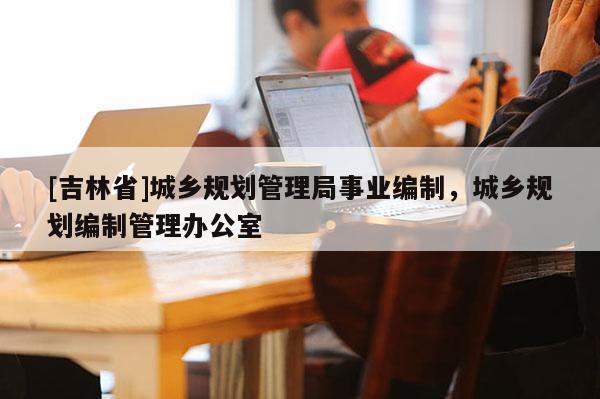 [吉林省]城乡规划管理局事业编制，城乡规划编制管理办公室
