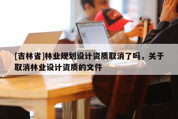 [吉林省]林业规划设计资质取消了吗，关于取消林业设计资质的文件