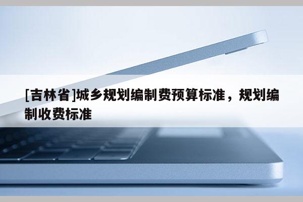 [吉林省]城乡规划编制费预算标准，规划编制收费标准