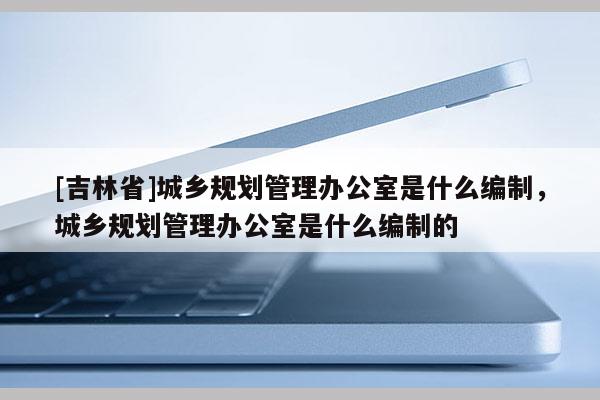 [吉林省]城乡规划管理办公室是什么编制，城乡规划管理办公室是什么编制的