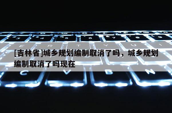[吉林省]城乡规划编制取消了吗，城乡规划编制取消了吗现在