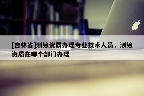 [吉林省]测绘资质办理专业技术人员，测绘资质在哪个部门办理