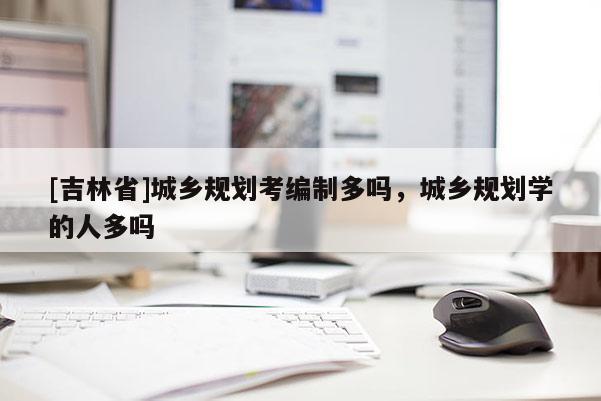 [吉林省]城乡规划考编制多吗，城乡规划学的人多吗