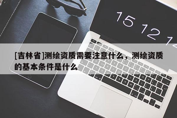 [吉林省]测绘资质需要注意什么，测绘资质的基本条件是什么