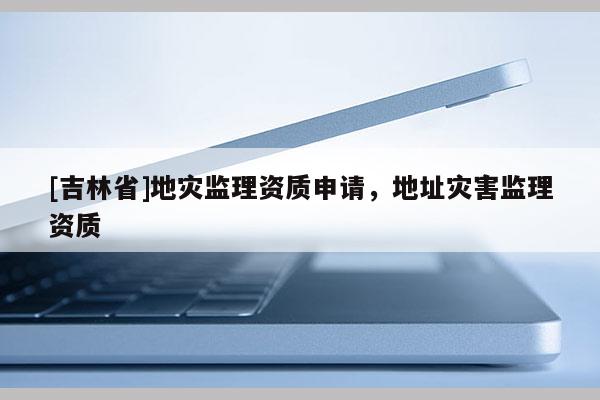 [吉林省]地灾监理资质申请，地址灾害监理资质