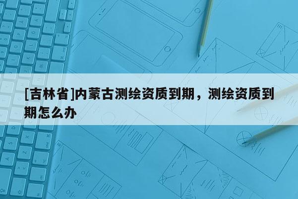 [吉林省]内蒙古测绘资质到期，测绘资质到期怎么办