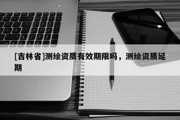 [吉林省]测绘资质有效期限吗，测绘资质延期