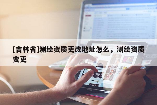 [吉林省]测绘资质更改地址怎么，测绘资质变更