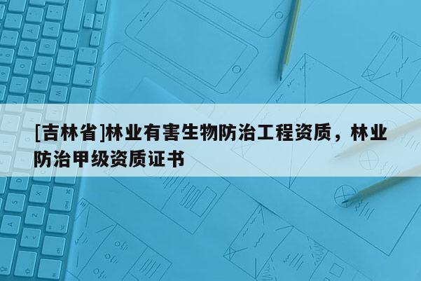 [吉林省]林业有害生物防治工程资质，林业防治甲级资质证书