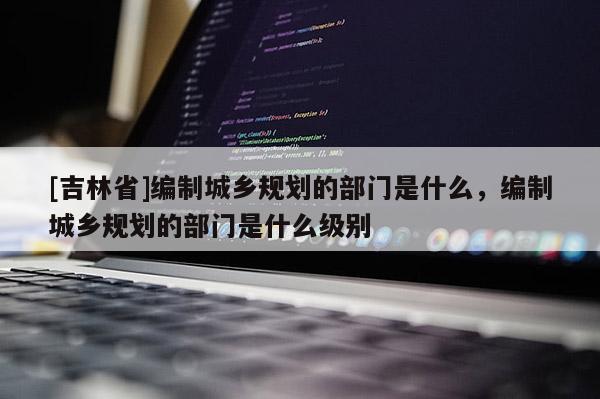 [吉林省]编制城乡规划的部门是什么，编制城乡规划的部门是什么级别