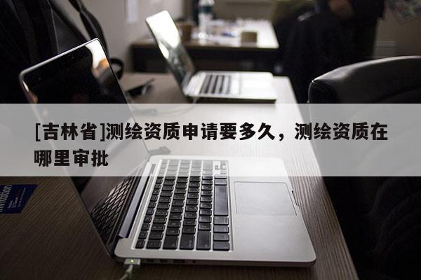 [吉林省]测绘资质申请要多久，测绘资质在哪里审批