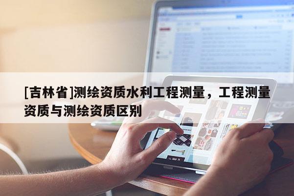 [吉林省]测绘资质水利工程测量，工程测量资质与测绘资质区别